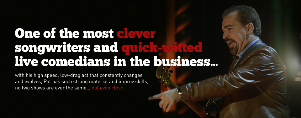 One of the most clever songwriters and quick-witted live comedians in the business... with his high speed, low-drag act that constantly changes and evolves, Pat has such strong material and improv skills, no two shows are ever the same... not even close.