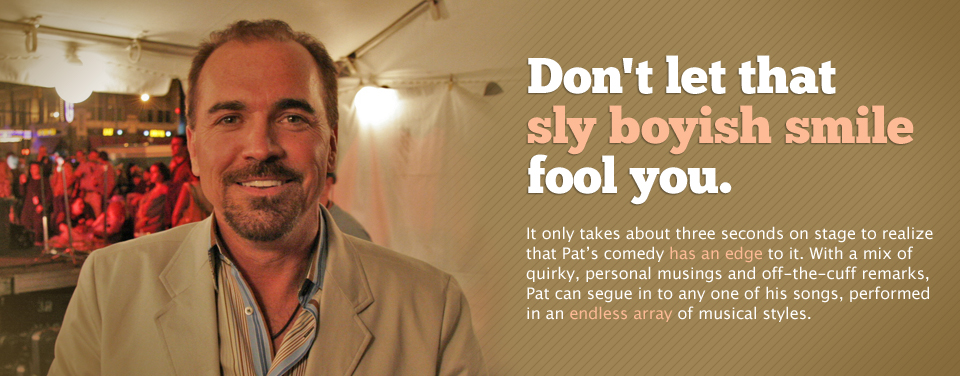 Don't let that sly boyish smile fool you. It only takes about three seconds on stage to realize that Pat's comedy has an edge to it.  With a mix of quirky, personal musings and off-the-cuff remarks, Pat can segue in to any one of his songs, performed in an endless array of musical styles.