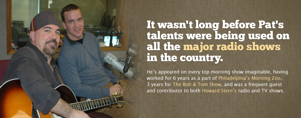 It wasn't long before Pat's talents were being used on all the major radio shows in the country.  He's appeared on every top morning show imaginable, having worked for 6 years as a part of Philadelphia's Morning Zoo, 3 years for The Bob & Tom Show, and was a frequent guest and contributor to both Howard Stern's radio and TV shows.